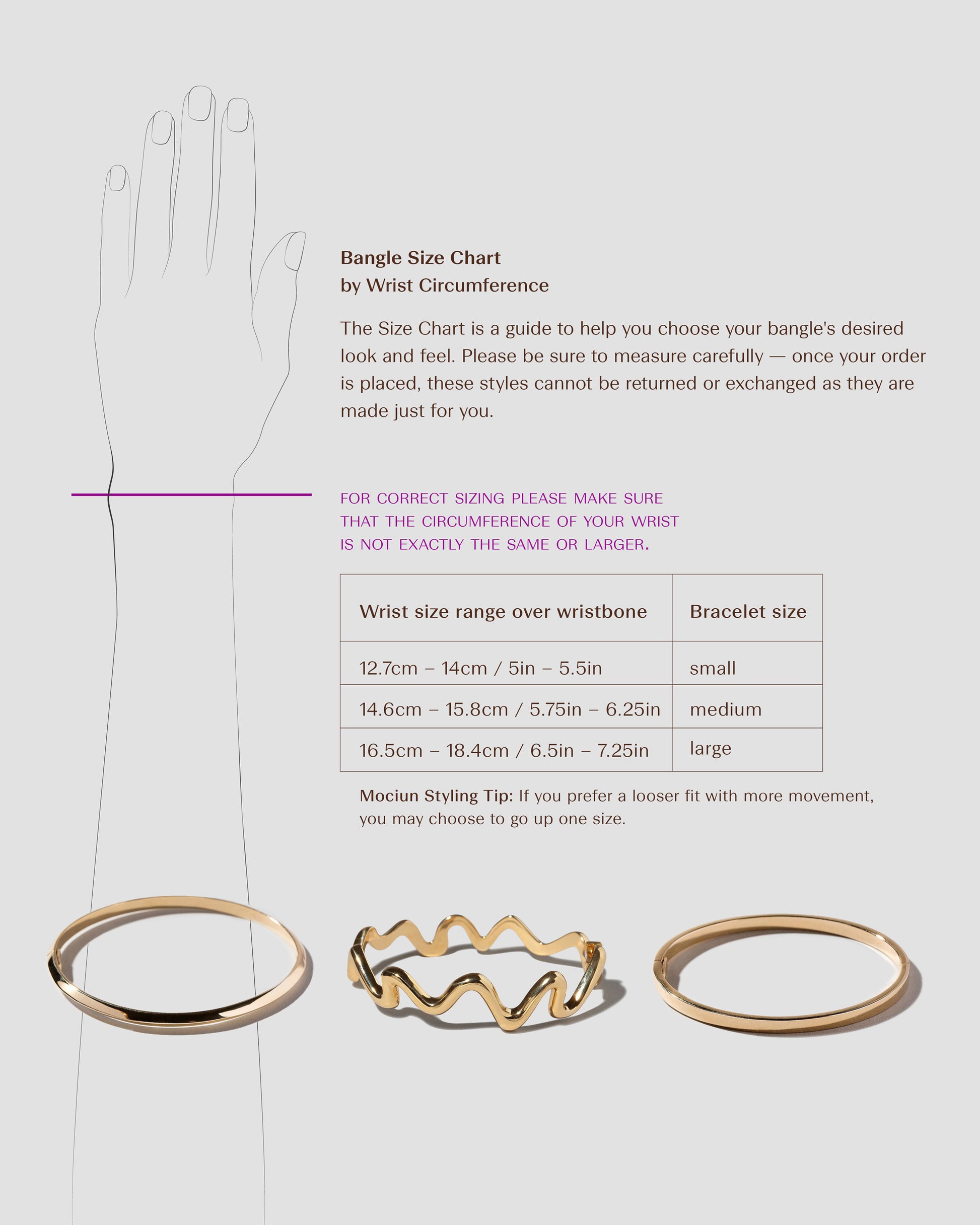 The Size Chart is a guide to help you choose your cuff's desired look and feel. Please be sure to measure carefully –– once your order is placed, these styles cannot be returned or exchanged as they are made just for you. For correct sizing, please make sure that the circumference of your wrist is not exactly the same or larger.